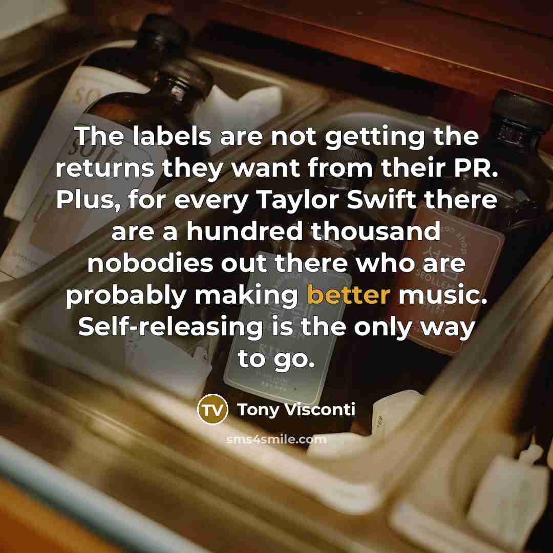 “The labels are not getting the returns they want from their PR. Plus, for every Taylor Swift there are a hundred thousand nobodies out there who are probably making better music. Self-releasing is the only way to go.” quote by Tony Visconti