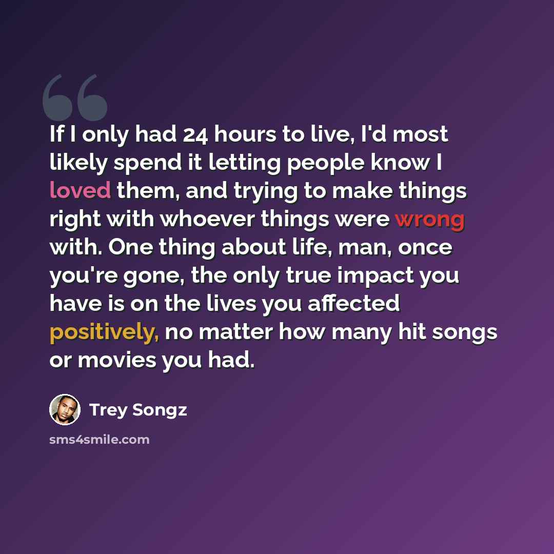 “If I only had 24 hours to live, I'd most likely spend it letting people know I loved them, and trying to make things right with whoever things were wrong with. One thing about life, man, once you're gone, the only true impact you have is on the lives you affected positively, no matter how many hit…” quote by Trey Songz