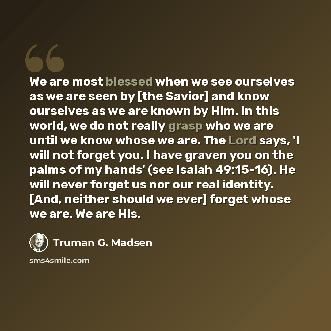 “We are most blessed when we see ourselves as we are seen by [the Savior] and know ourselves as we are known by Him. In this world, we do not really grasp who we are until we know whose we are. The Lord says, 'I will not forget you. I have graven you on the palms of my hands' (see Isaiah 49:15-16)…” quote by Truman G. Madsen
