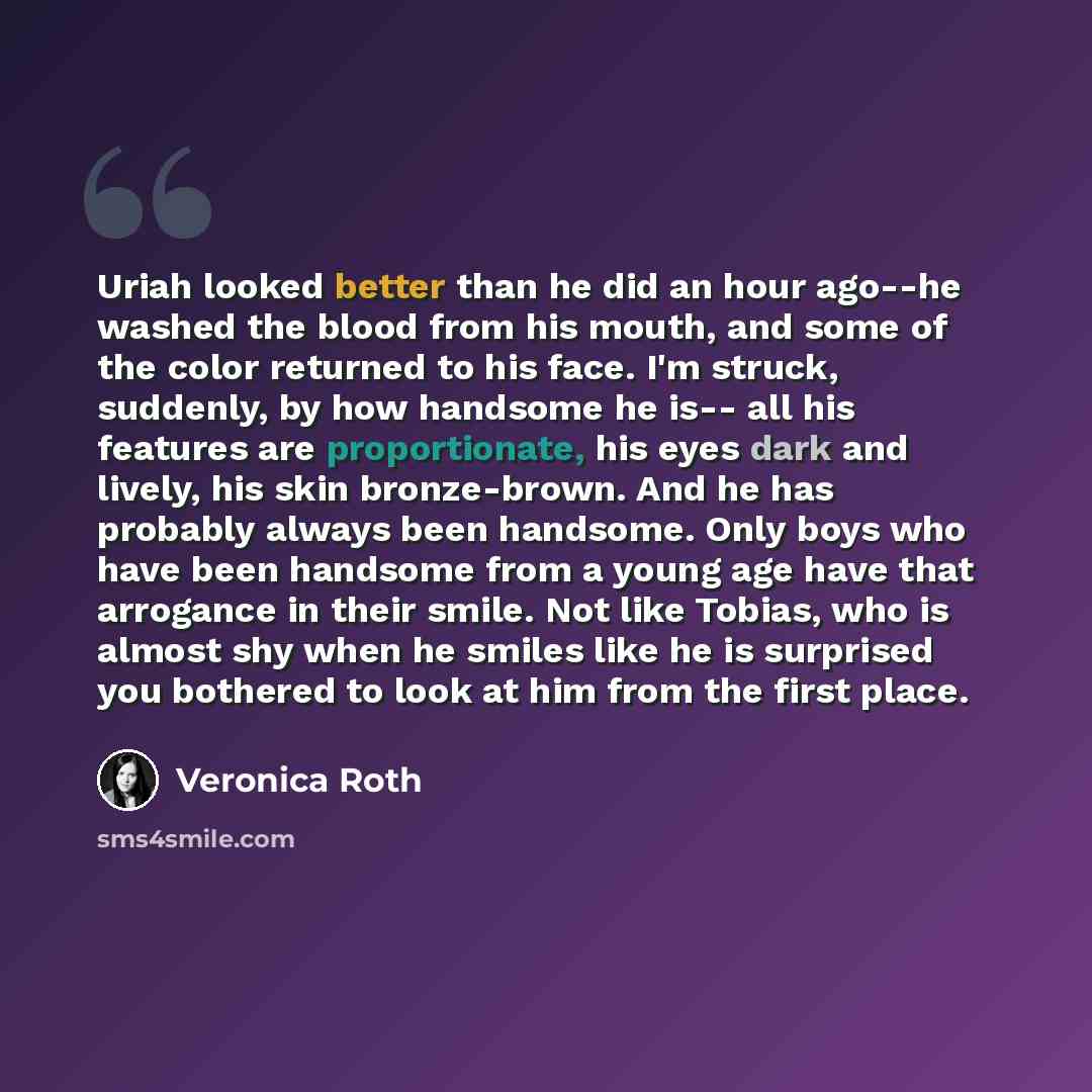 “Uriah looked better than he did an hour ago--he washed the blood from his mouth, and some of the color returned to his face. I'm struck, suddenly, by how handsome he is-- all his features are proportionate, his eyes dark and lively, his skin bronze-brown. And he has probably always been handsome…” quote by Veronica Roth
