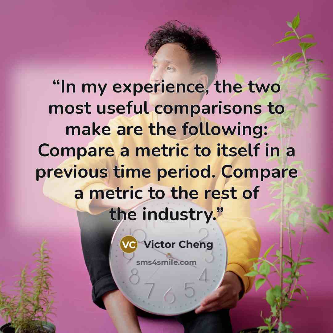 “In my experience, the two most useful comparisons to make are the following: Compare a metric to itself in a previous time period. Compare a metric to the rest of the industry.” quote by Victor Cheng
