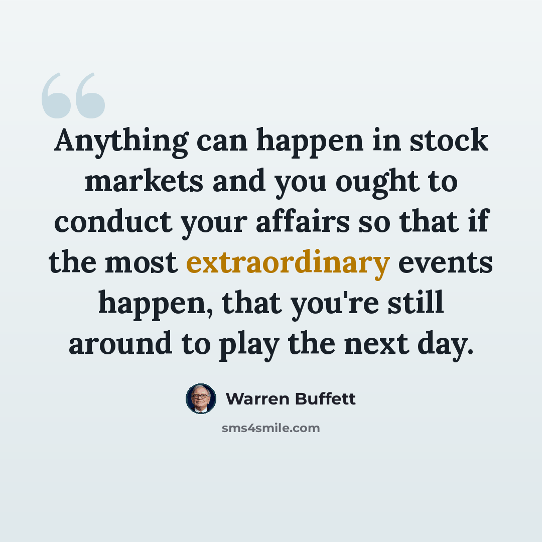 “Anything can happen in stock markets and you ought to conduct your affairs so that if the most extraordinary events happen, that you're still around to play the next day.” quote by Warren Buffett