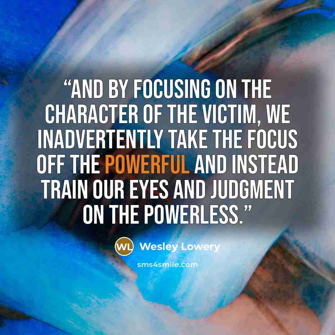 “And by focusing on the character of the victim, we inadvertently take the focus off the powerful and instead train our eyes and judgment on the powerless.” quote by Wesley Lowery