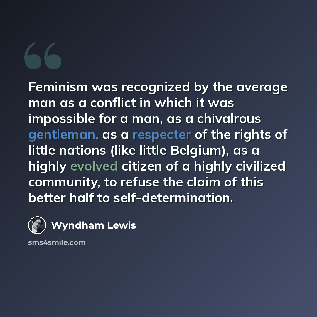 “Feminism was recognized by the average man as a conflict in which it was impossible for a man, as a chivalrous gentleman, as a respecter of the rights of little nations (like little Belgium), as a highly evolved citizen of a highly civilized community, to refuse the claim of this better half to…” quote by Wyndham Lewis