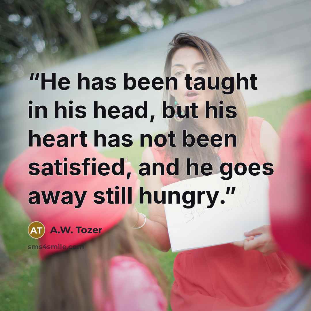 “He has been taught in his head, but his heart has not been satisfied, and he goes away still hungry.” quote by A.W. Tozer