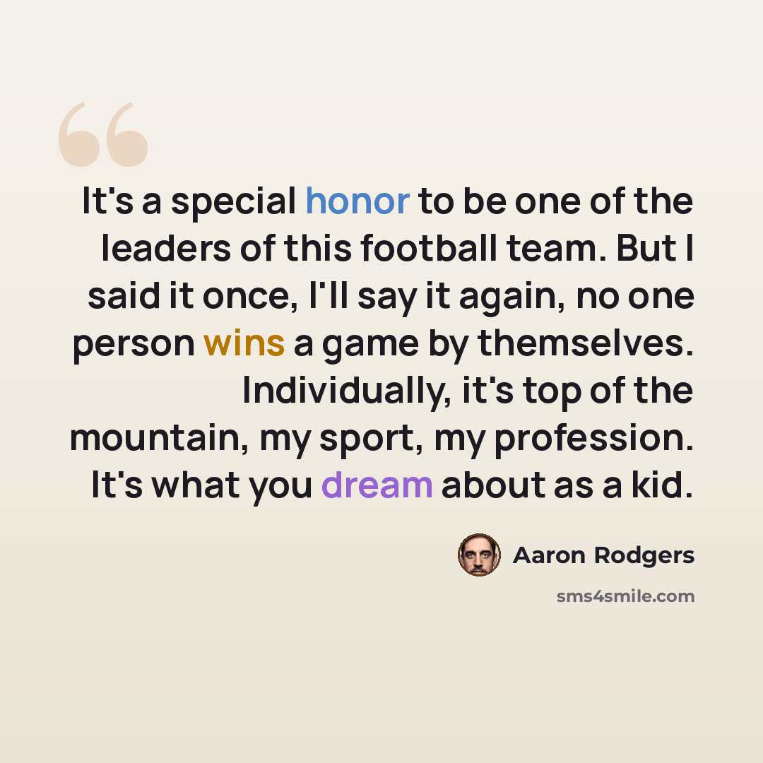 “It's a special honor to be one of the leaders of this football team. But I said it once, I'll say it again, no one person wins a game by themselves. Individually, it's top of the mountain, my sport, my profession. It's what you dream about as a kid.” quote by Aaron Rodgers
