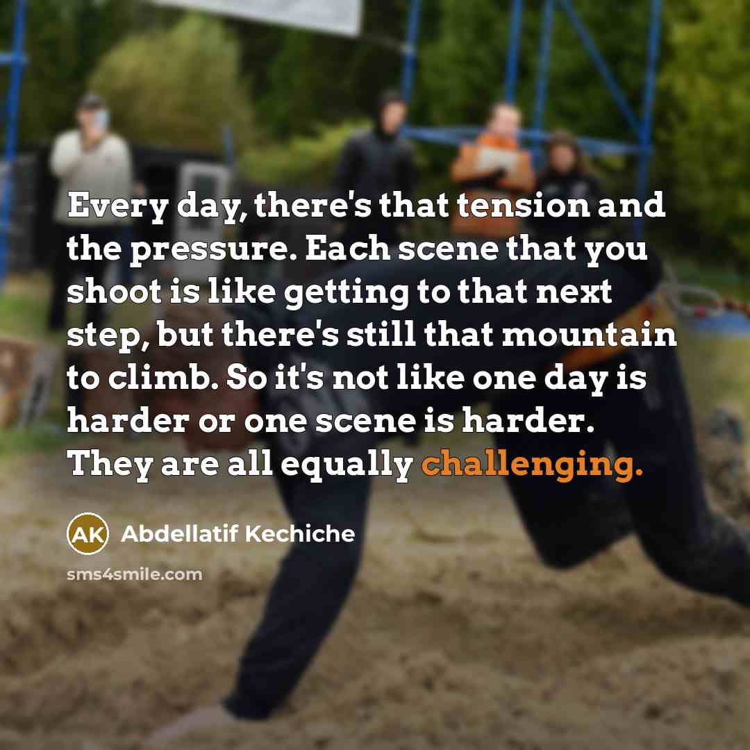 “Every day, there's that tension and the pressure. Each scene that you shoot is like getting to that next step, but there's still that mountain to climb. So it's not like one day is harder or one scene is harder. They are all equally challenging.” quote by Abdellatif Kechiche