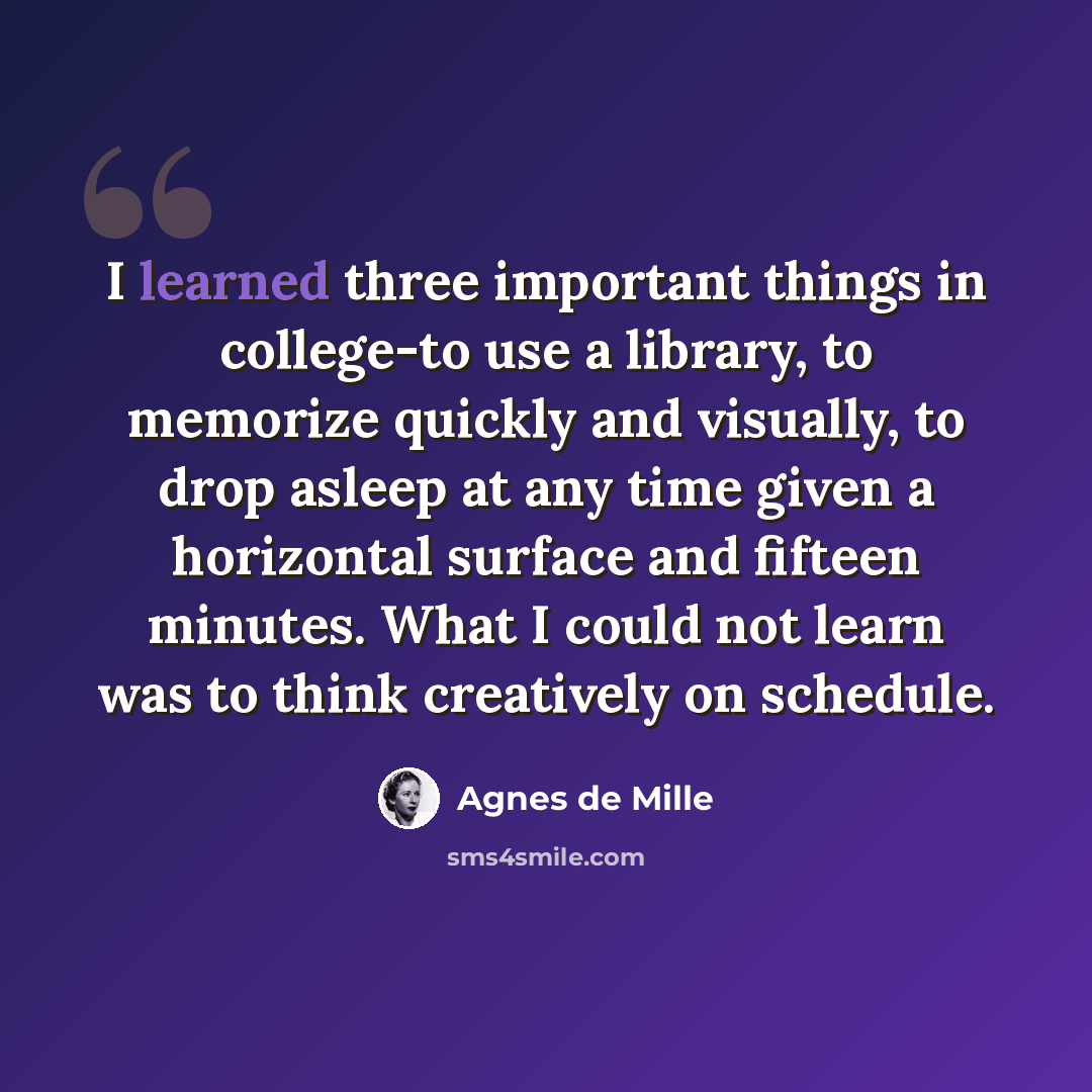 “I learned three important things in college-to use a library, to memorize quickly and visually, to drop asleep at any time given a horizontal surface and fifteen minutes. What I could not learn was to think creatively on schedule.” quote by Agnes de Mille