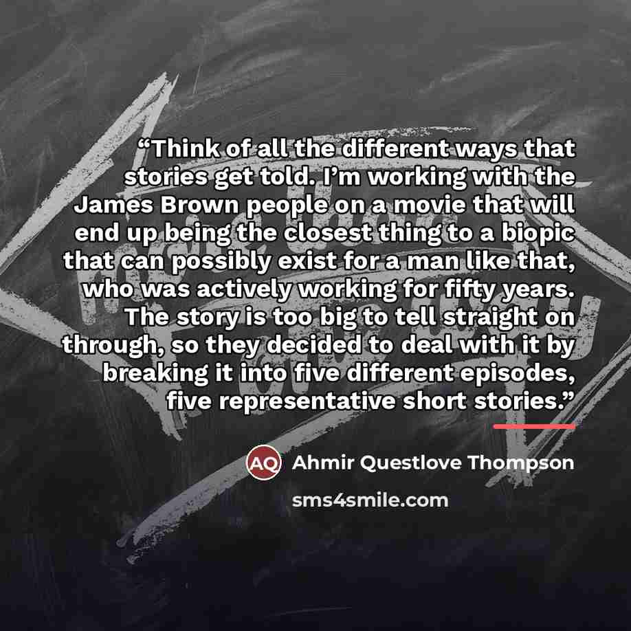 “Think of all the different ways that stories get told. I’m working with the James Brown people on a movie that will end up being the closest thing to a biopic that can possibly exist for a man like that, who was actively working for fifty years. The story is too big to tell straight on through, so…” quote by Ahmir Questlove Thompson
