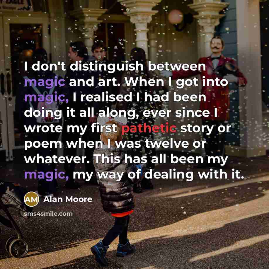 “I don't distinguish between magic and art. When I got into magic, I realised I had been doing it all along, ever since I wrote my first pathetic story or poem when I was twelve or whatever. This has all been my magic, my way of dealing with it.” quote by Alan Moore