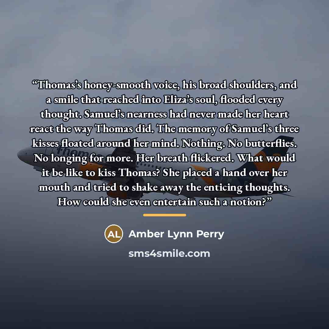 “Thomas’s honey-smooth voice, his broad shoulders, and a smile that reached into Eliza’s soul, flooded every thought. Samuel’s nearness had never made her heart react the way Thomas did. The memory of Samuel’s three kisses floated around her mind. Nothing. No butterflies. No longing for more. Her…” quote by Amber Lynn Perry