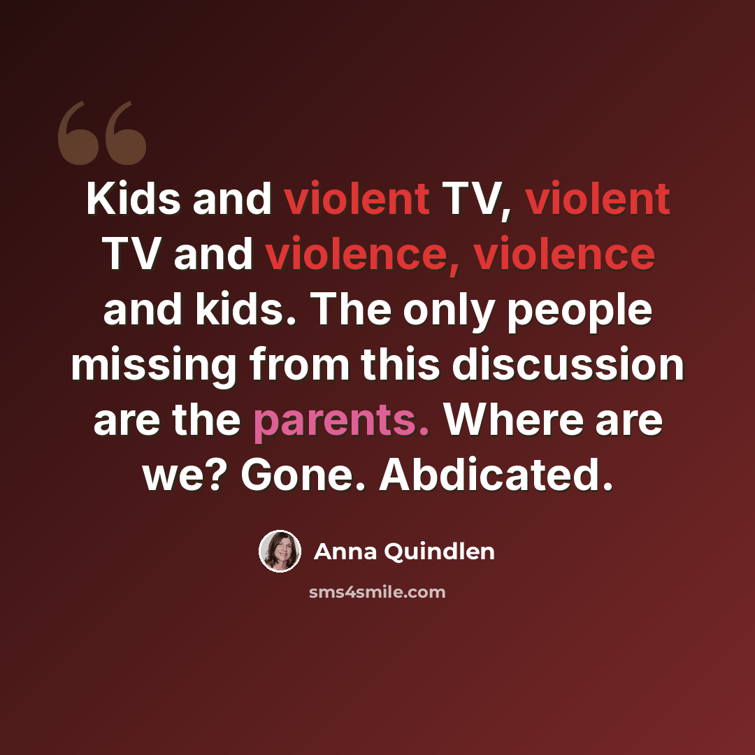“Kids and violent TV, violent TV and violence, violence and kids. The only people missing from this discussion are the parents. Where are we? Gone. Abdicated.” quote by Anna Quindlen