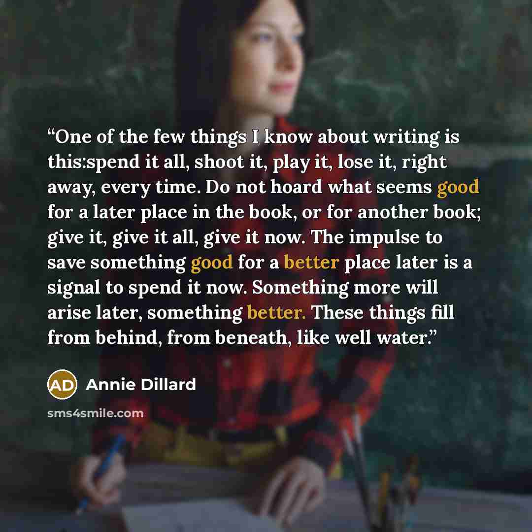 “One of the few things I know about writing is this:spend it all, shoot it, play it, lose it, right away, every time. Do not hoard what seems good for a later place in the book, or for another book; give it, give it all, give it now. The impulse to save something good for a better place later is a…” quote by Annie Dillard