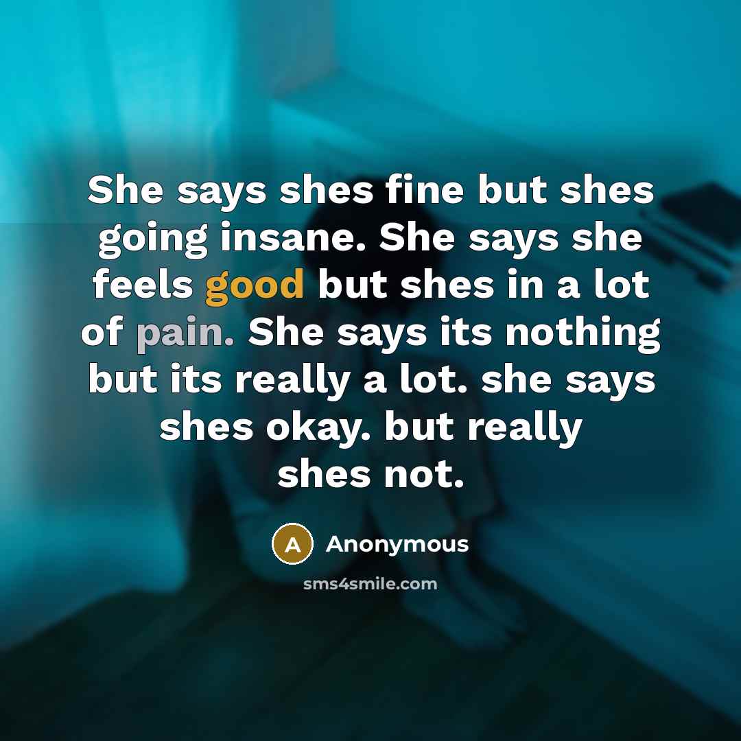 “She says shes fine but shes going insane. She says she feels good but shes in a lot of pain. She says its nothing but its really a lot. she says shes okay. but really shes not.” quote by Anonymous