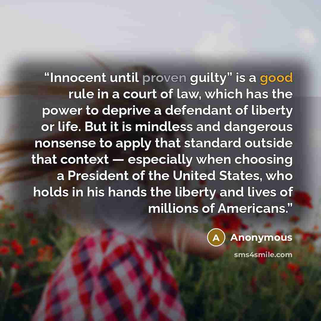 “Innocent until proven guilty” is a good rule in a court of law, which has the power to deprive a defendant of liberty or life. But it is mindless and dangerous nonsense to apply that standard outside that context — especially when choosing a President of the United States, who holds in his hands…” quote by Anonymous