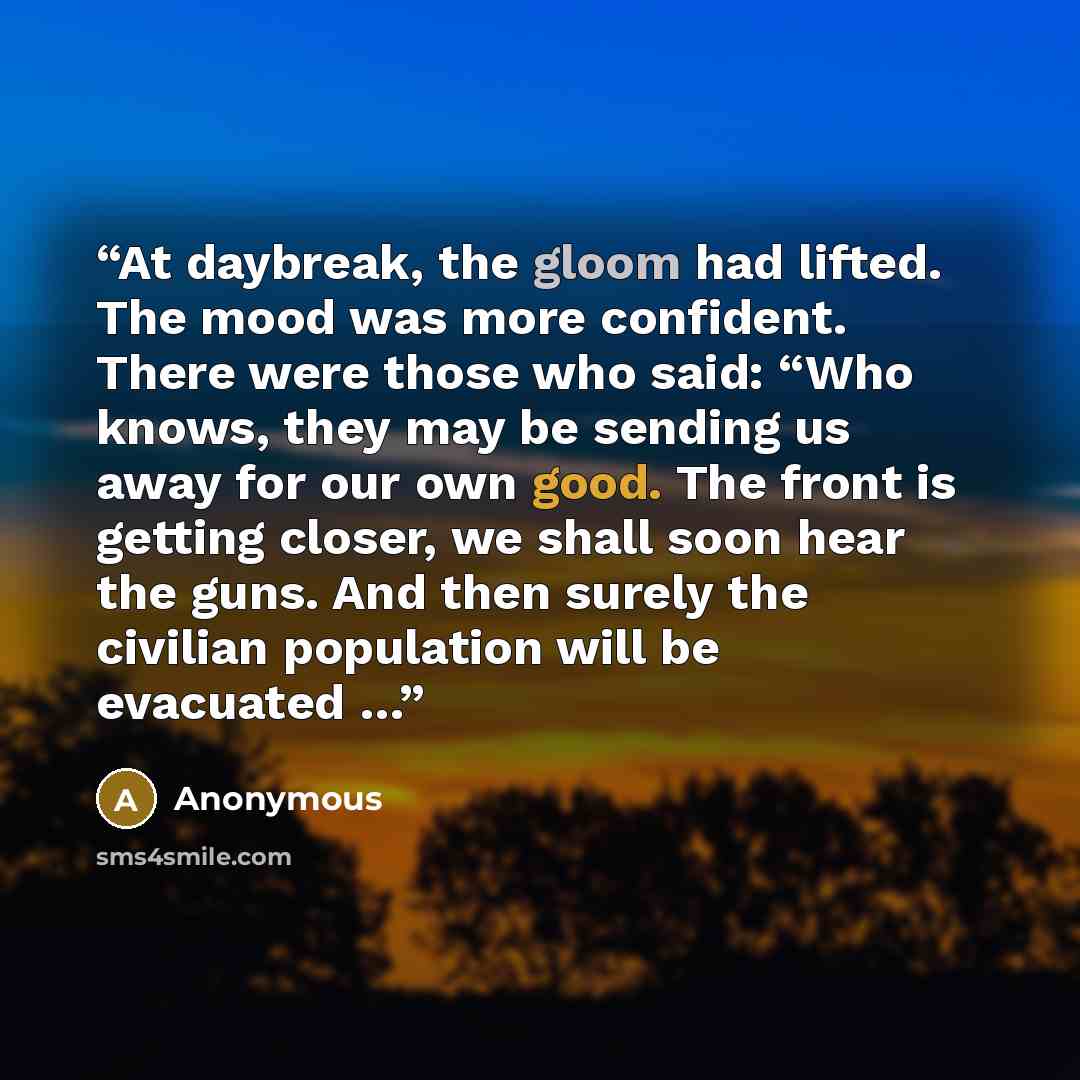 “At daybreak, the gloom had lifted. The mood was more confident. There were those who said: “Who knows, they may be sending us away for our own good. The front is getting closer, we shall soon hear the guns. And then surely the civilian population will be evacuated …” quote by Anonymous