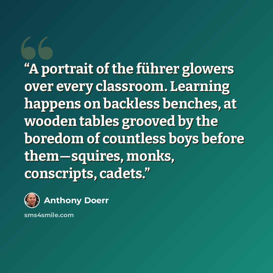 “A portrait of the führer glowers over every classroom. Learning happens on backless benches, at wooden tables grooved by the boredom of countless boys before them—squires, monks, conscripts, cadets.” quote by Anthony Doerr