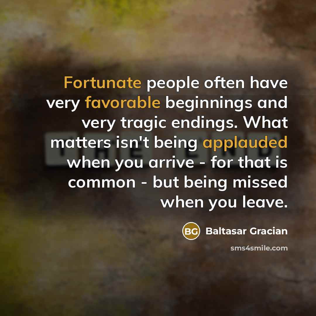 “Fortunate people often have very favorable beginnings and very tragic endings. What matters isn't being applauded when you arrive - for that is common - but being missed when you leave.” quote by Baltasar Gracian