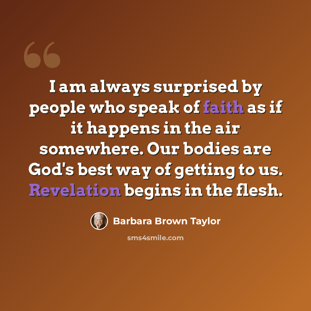 “I am always surprised by people who speak of faith as if it happens in the air somewhere. Our bodies are God's best way of getting to us. Revelation begins in the flesh.” quote by Barbara Brown Taylor