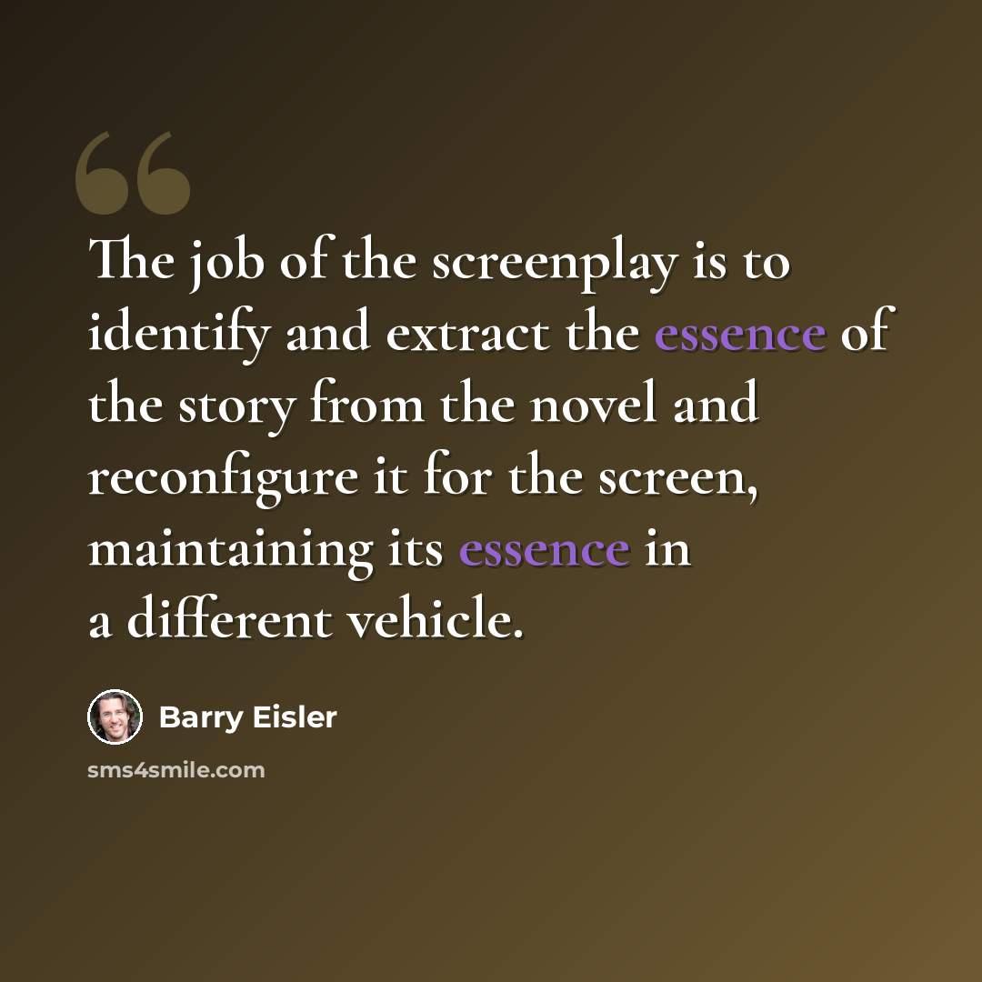 “The job of the screenplay is to identify and extract the essence of the story from the novel and reconfigure it for the screen, maintaining its essence in a different vehicle.” quote by Barry Eisler