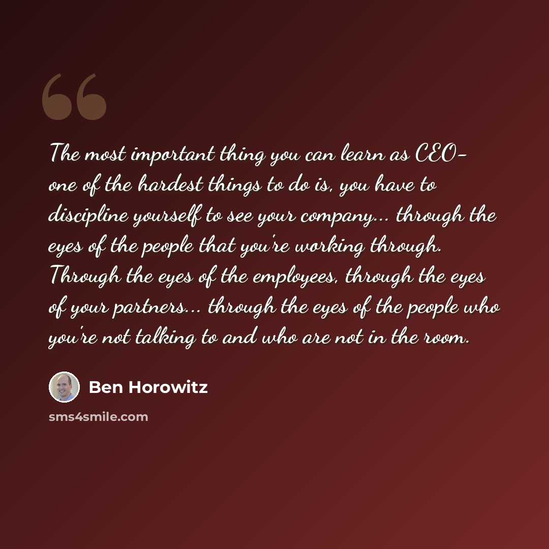 “The most important thing you can learn as CEO- one of the hardest things to do is, you have to discipline yourself to see your company... through the eyes of the people that you're working through. Through the eyes of the employees, through the eyes of your partners... through the eyes of the…” quote by Ben Horowitz