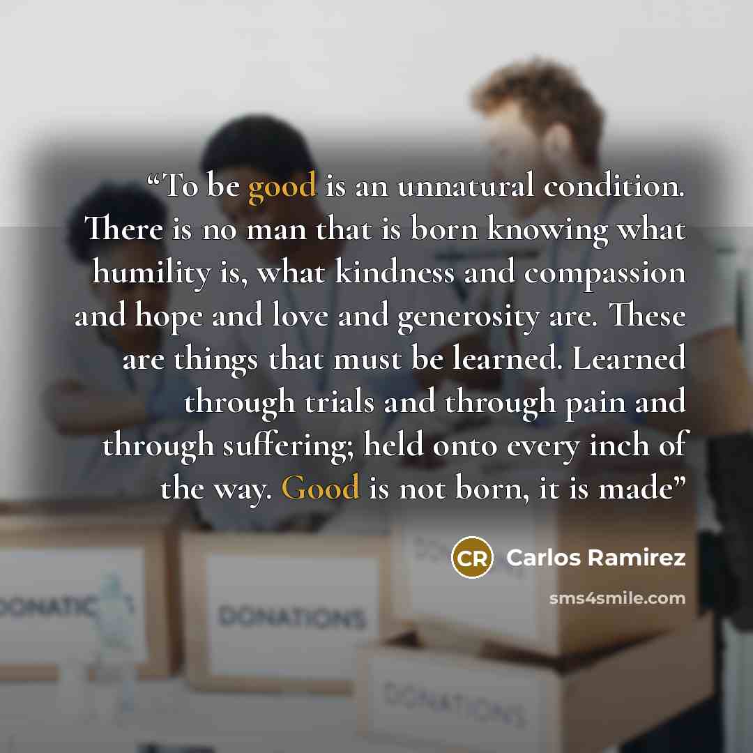 “To be good is an unnatural condition. There is no man that is born knowing what humility is, what kindness and compassion and hope and love and generosity are. These are things that must be learned. Learned through trials and through pain and through suffering; held onto every inch of the way…” quote by Carlos Ramirez