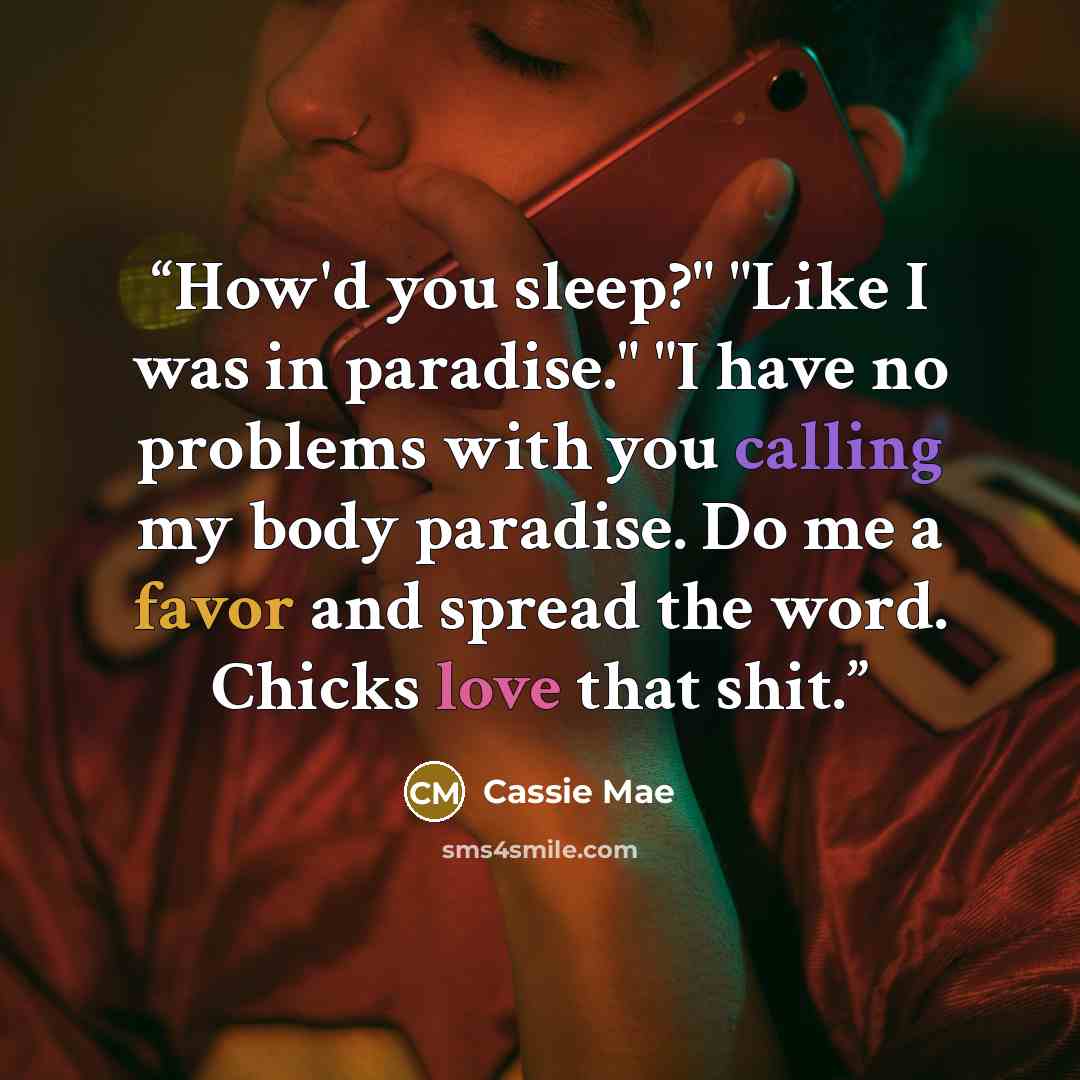 “How'd you sleep?" "Like I was in paradise." "I have no problems with you calling my body paradise. Do me a favor and spread the word. Chicks love that shit.” quote by Cassie Mae