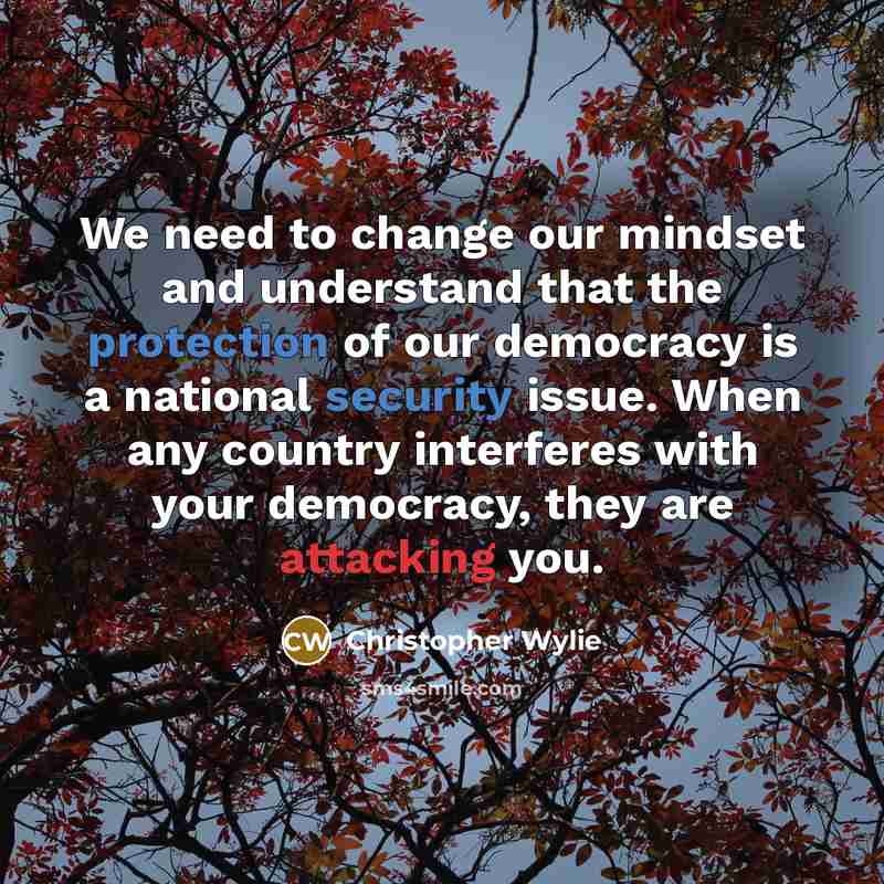 “We need to change our mindset and understand that the protection of our democracy is a national security issue. When any country interferes with your democracy, they are attacking you.” quote by Christopher Wylie