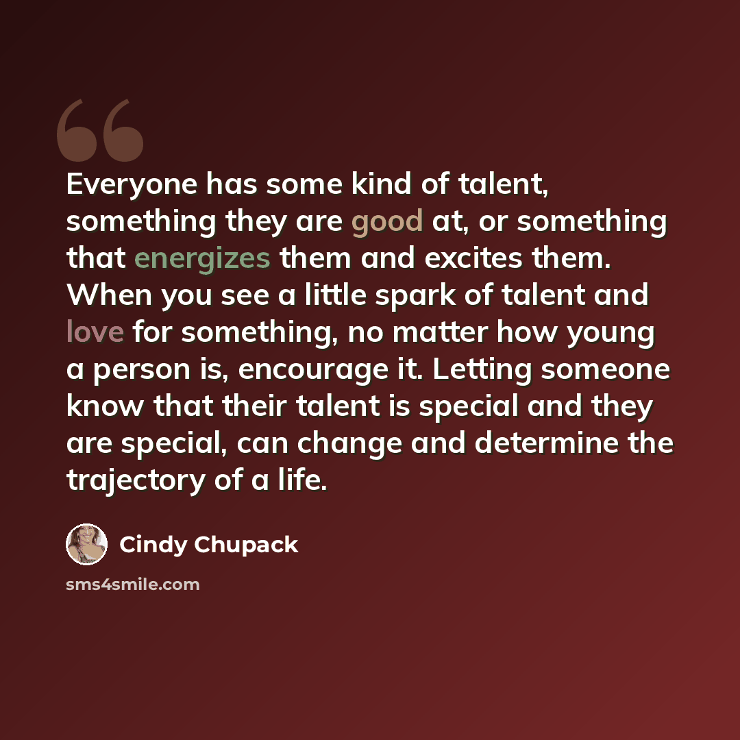 “Everyone has some kind of talent, something they are good at, or something that energizes them and excites them. When you see a little spark of talent and love for something, no matter how young a person is, encourage it. Letting someone know that their talent is special and they are special, can…” quote by Cindy Chupack