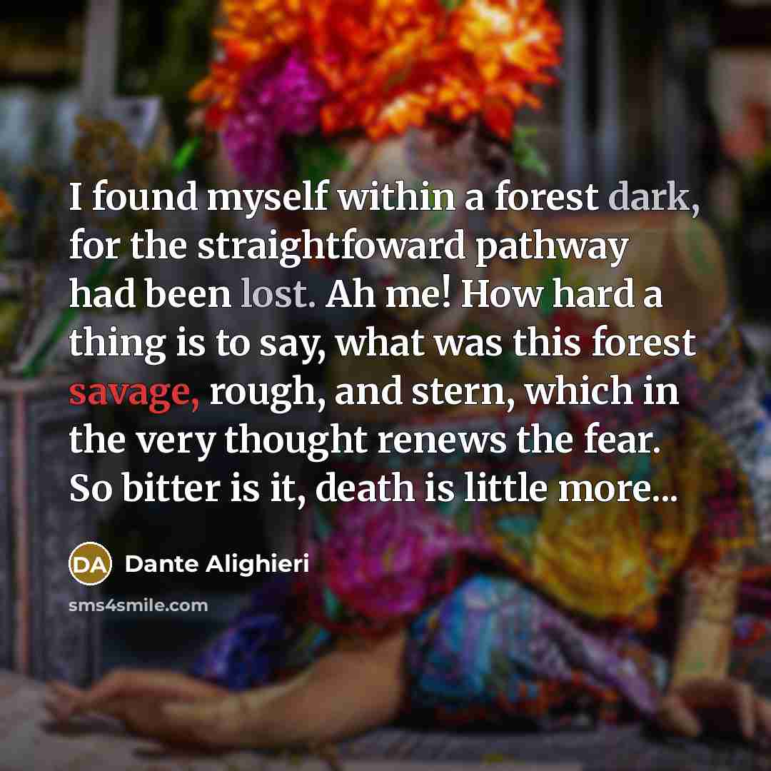 “I found myself within a forest dark, for the straightfoward pathway had been lost. Ah me! How hard a thing is to say, what was this forest savage, rough, and stern, which in the very thought renews the fear. So bitter is it, death is little more...” quote by Dante Alighieri