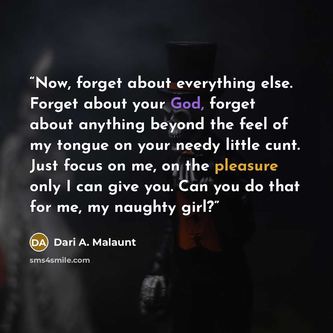 “Now, forget about everything else. Forget about your God, forget about anything beyond the feel of my tongue on your needy little cunt. Just focus on me, on the pleasure only I can give you. Can you do that for me, my naughty girl?” quote by Dari A. Malaunt