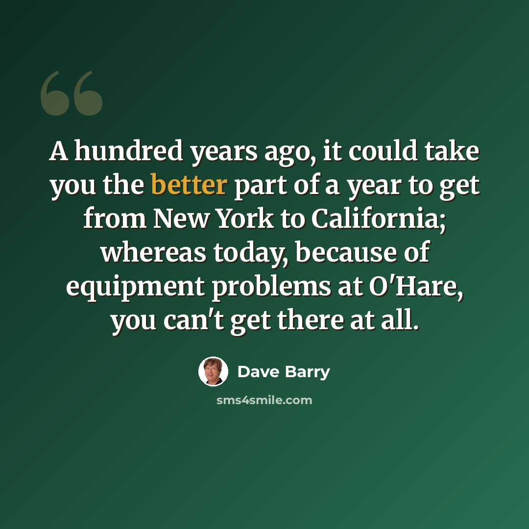 “A hundred years ago, it could take you the better part of a year to get from New York to California; whereas today, because of equipment problems at O'Hare, you can't get there at all.” quote by Dave Barry