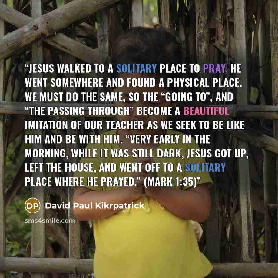 “Jesus walked to a solitary place to pray. He went somewhere and found a physical place. We must do the same, so the “going to”, and “the passing through” become a beautiful imitation of our Teacher as we seek to be like Him and be with Him. “Very early in the morning, while it was still dark…” quote by David Paul Kikrpatrick