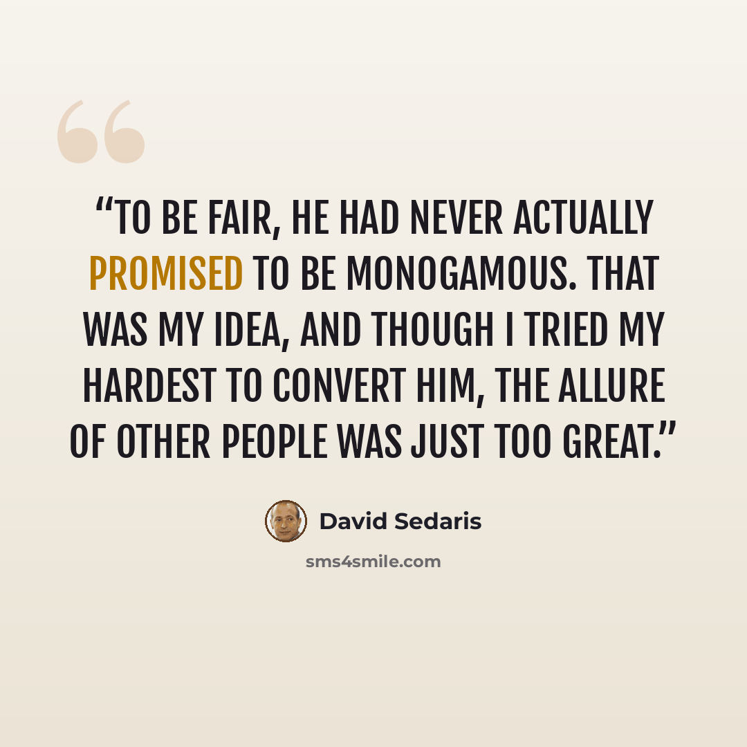“To be fair, he had never actually promised to be monogamous. That was my idea, and though I tried my hardest to convert him, the allure of other people was just too great.” quote by David Sedaris