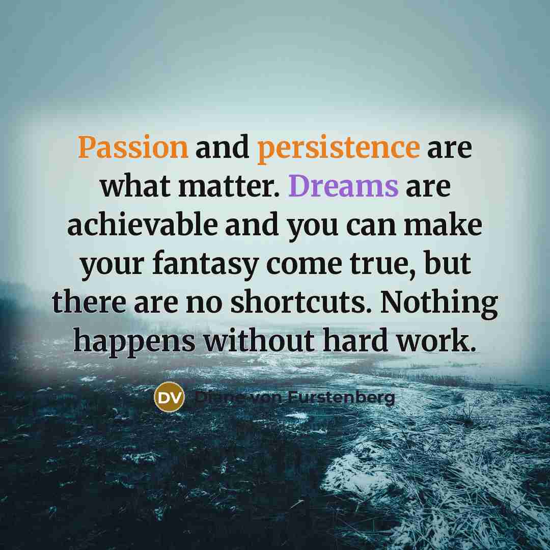 “Passion and persistence are what matter. Dreams are achievable and you can make your fantasy come true, but there are no shortcuts. Nothing happens without hard work.” quote by Diane von Furstenberg