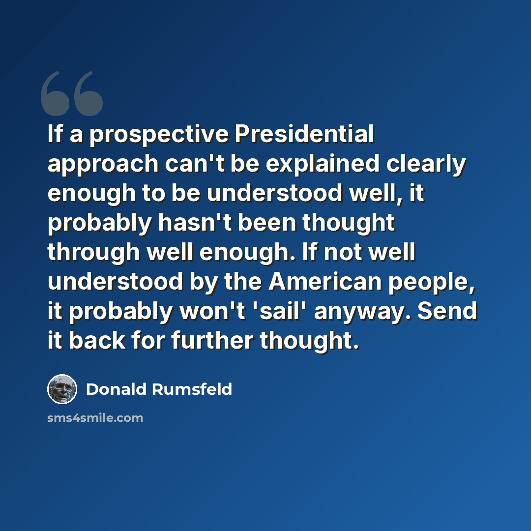 “If a prospective Presidential approach can't be explained clearly enough to be understood well, it probably hasn't been thought through well enough. If not well understood by the American people, it probably won't 'sail' anyway. Send it back for further thought.” quote by Donald Rumsfeld