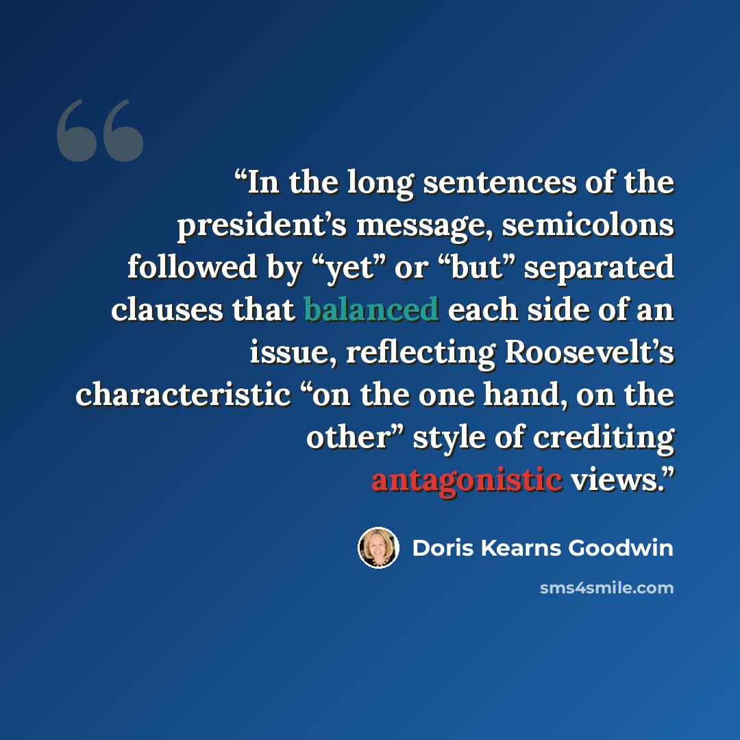 “In the long sentences of the president’s message, semicolons followed by “yet” or “but” separated clauses that balanced each side of an issue, reflecting Roosevelt’s characteristic “on the one hand, on the other” style of crediting antagonistic views.” quote by Doris Kearns Goodwin