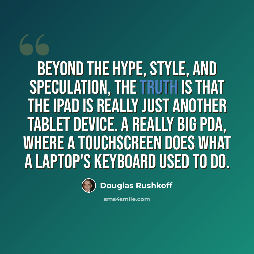“Beyond the hype, style, and speculation, the truth is that the iPad is really just another tablet device. A really big PDA, where a touchscreen does what a laptop's keyboard used to do.” quote by Douglas Rushkoff