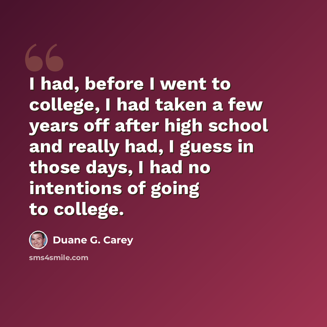 “I had, before I went to college, I had taken a few years off after high school and really had, I guess in those days, I had no intentions of going to college.” quote by Duane G. Carey