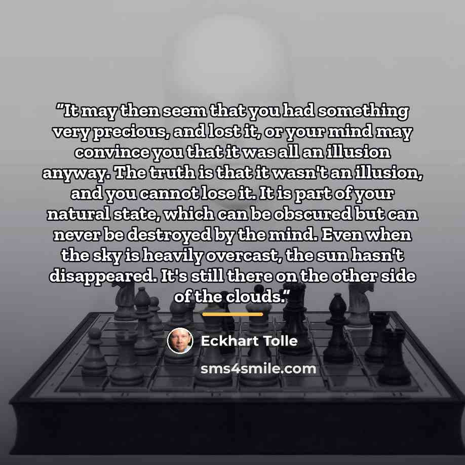 “It may then seem that you had something very precious, and lost it, or your mind may convince you that it was all an illusion anyway. The truth is that it wasn't an illusion, and you cannot lose it. It is part of your natural state, which can be obscured but can never be destroyed by the mind…” quote by Eckhart Tolle