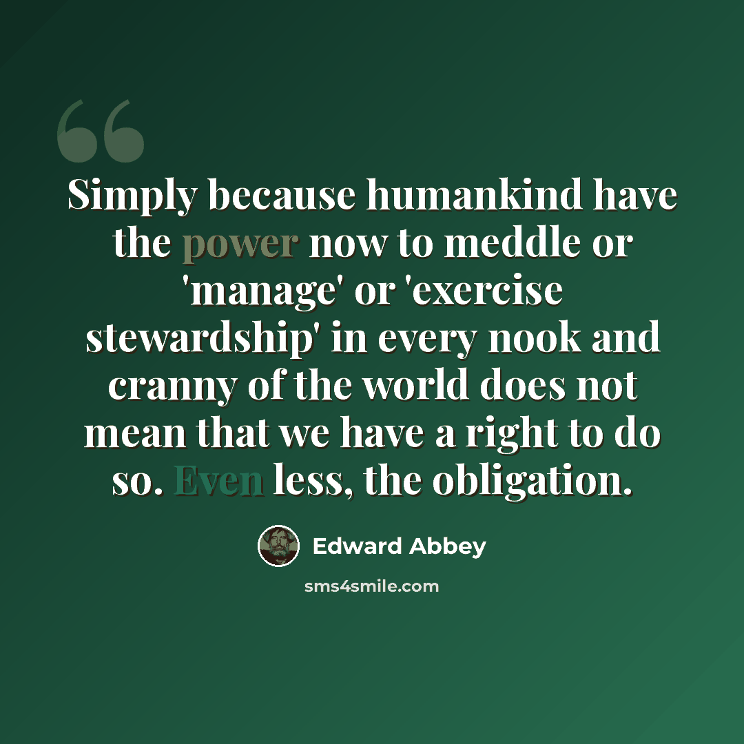 “Simply because humankind have the power now to meddle or 'manage' or 'exercise stewardship' in every nook and cranny of the world does not mean that we have a right to do so. Even less, the obligation.” quote by Edward Abbey
