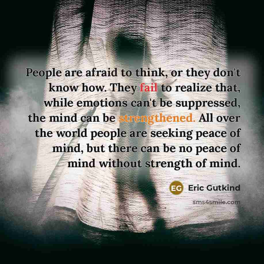 “People are afraid to think, or they don't know how. They fail to realize that, while emotions can't be suppressed, the mind can be strengthened. All over the world people are seeking peace of mind, but there can be no peace of mind without strength of mind.” quote by Eric Gutkind