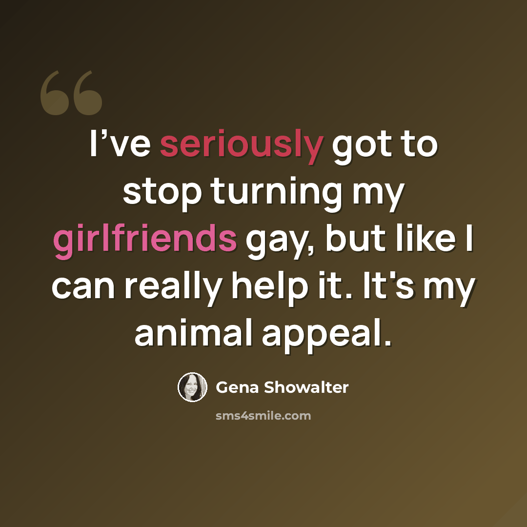 “I've seriously got to stop turning my girlfriends gay, but like I can really help it. It's my animal appeal.” quote by Gena Showalter