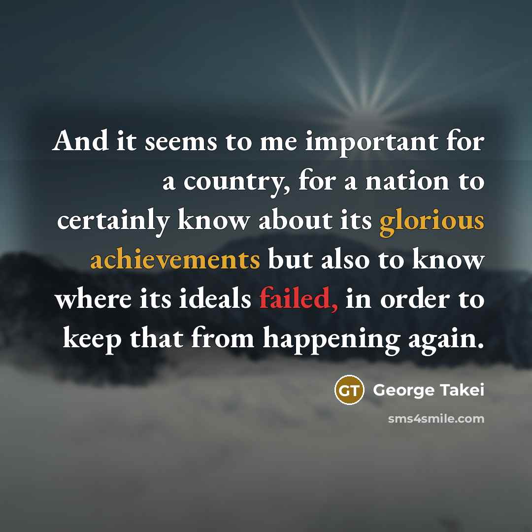 “And it seems to me important for a country, for a nation to certainly know about its glorious achievements but also to know where its ideals failed, in order to keep that from happening again.” quote by George Takei