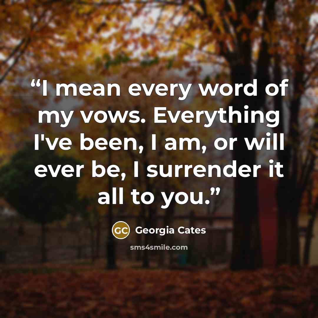 “I mean every word of my vows. Everything I've been, I am, or will ever be, I surrender it all to you.” quote by Georgia Cates