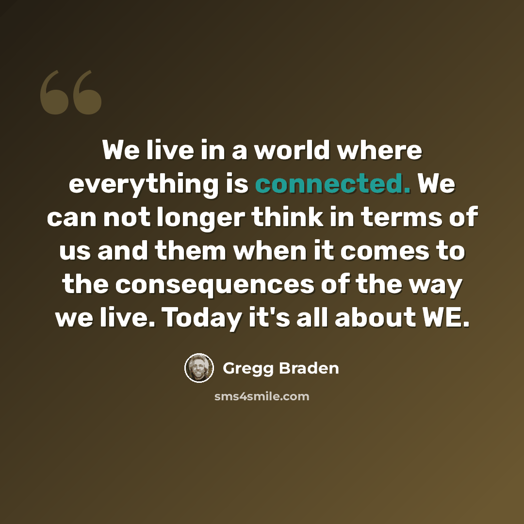 “We live in a world where everything is connected. We can not longer think in terms of us and them when it comes to the consequences of the way we live. Today it's all about WE.” quote by Gregg Braden