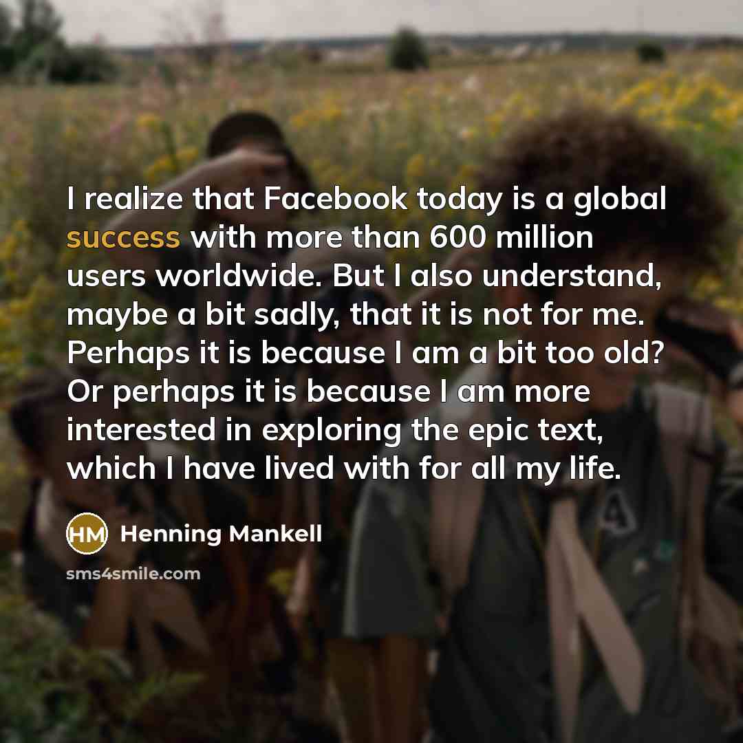 “I realize that Facebook today is a global success with more than 600 million users worldwide. But I also understand, maybe a bit sadly, that it is not for me. Perhaps it is because I am a bit too old? Or perhaps it is because I am more interested in exploring the epic text, which I have lived with…” quote by Henning Mankell