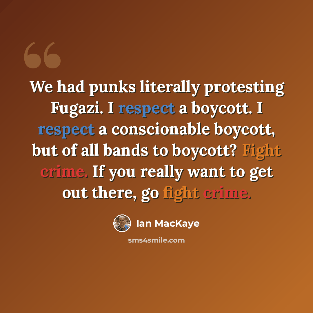 “We had punks literally protesting Fugazi. I respect a boycott. I respect a conscionable boycott, but of all bands to boycott? Fight crime. If you really want to get out there, go fight crime.” quote by Ian MacKaye