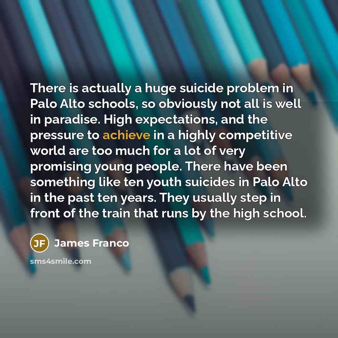 “There is actually a huge suicide problem in Palo Alto schools, so obviously not all is well in paradise. High expectations, and the pressure to achieve in a highly competitive world are too much for a lot of very promising young people. There have been something like ten youth suicides in Palo…” quote by James Franco