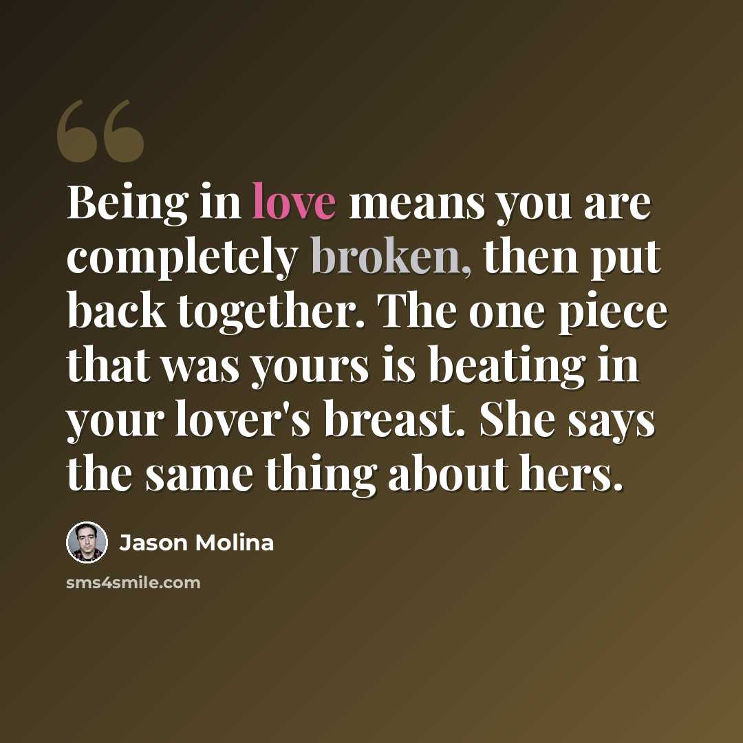 “Being in love means you are completely broken, then put back together. The one piece that was yours is beating in your lover's breast. She says the same thing about hers.” quote by Jason Molina